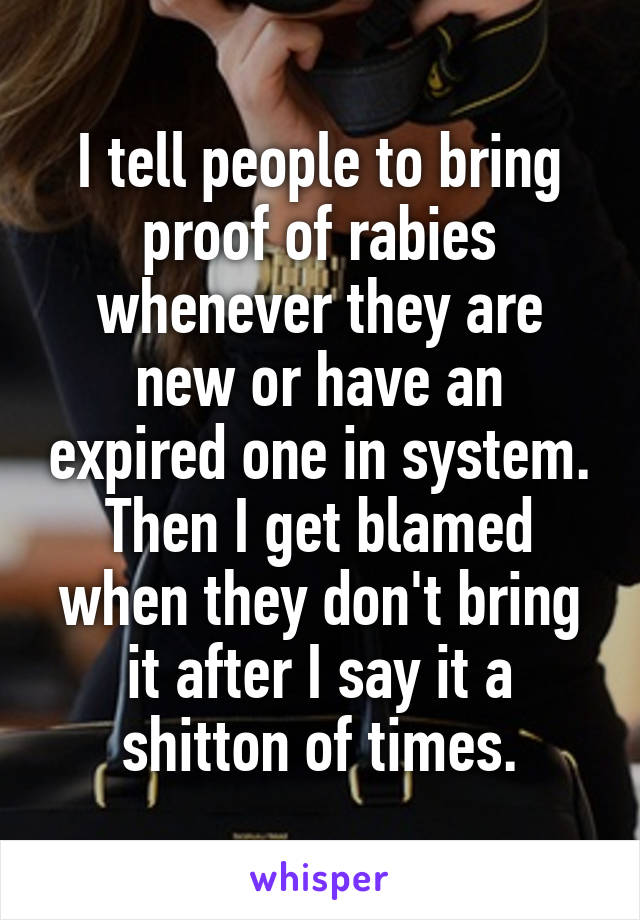 I tell people to bring proof of rabies whenever they are new or have an expired one in system. Then I get blamed when they don't bring it after I say it a shitton of times.