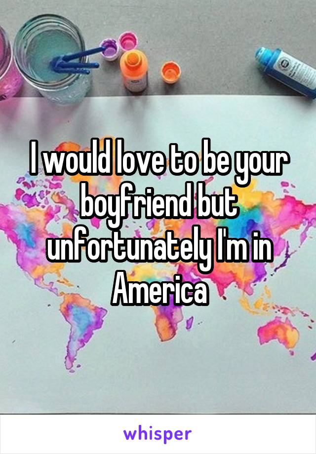 I would love to be your boyfriend but unfortunately I'm in America