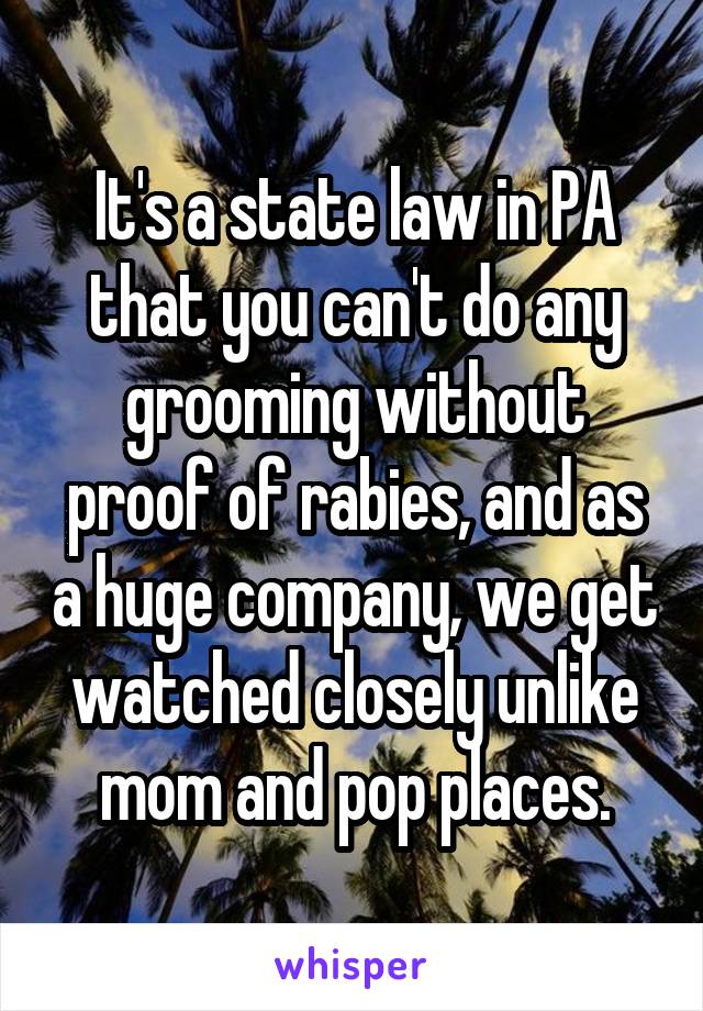 It's a state law in PA that you can't do any grooming without proof of rabies, and as a huge company, we get watched closely unlike mom and pop places.