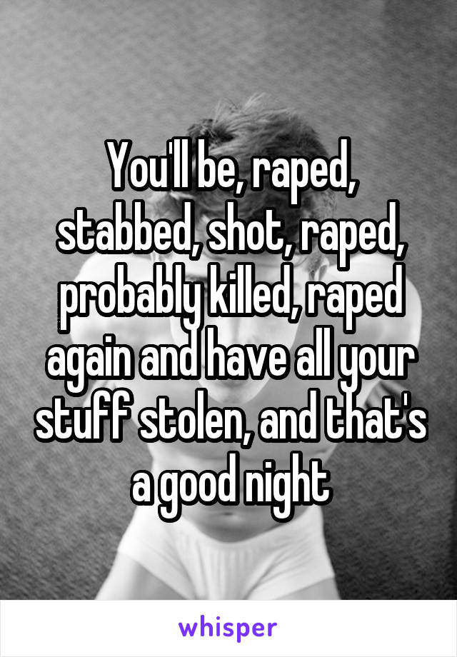 You'll be, raped, stabbed, shot, raped, probably killed, raped again and have all your stuff stolen, and that's a good night