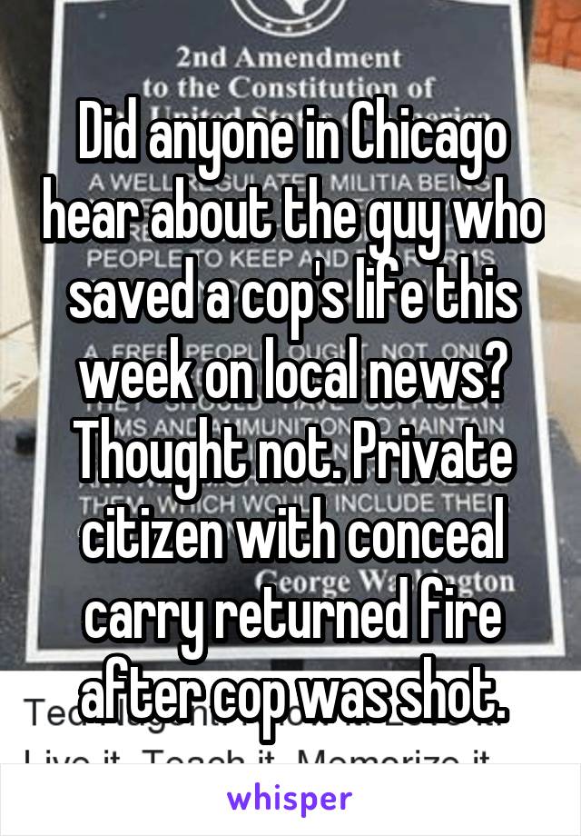 Did anyone in Chicago hear about the guy who saved a cop's life this week on local news? Thought not. Private citizen with conceal carry returned fire after cop was shot.