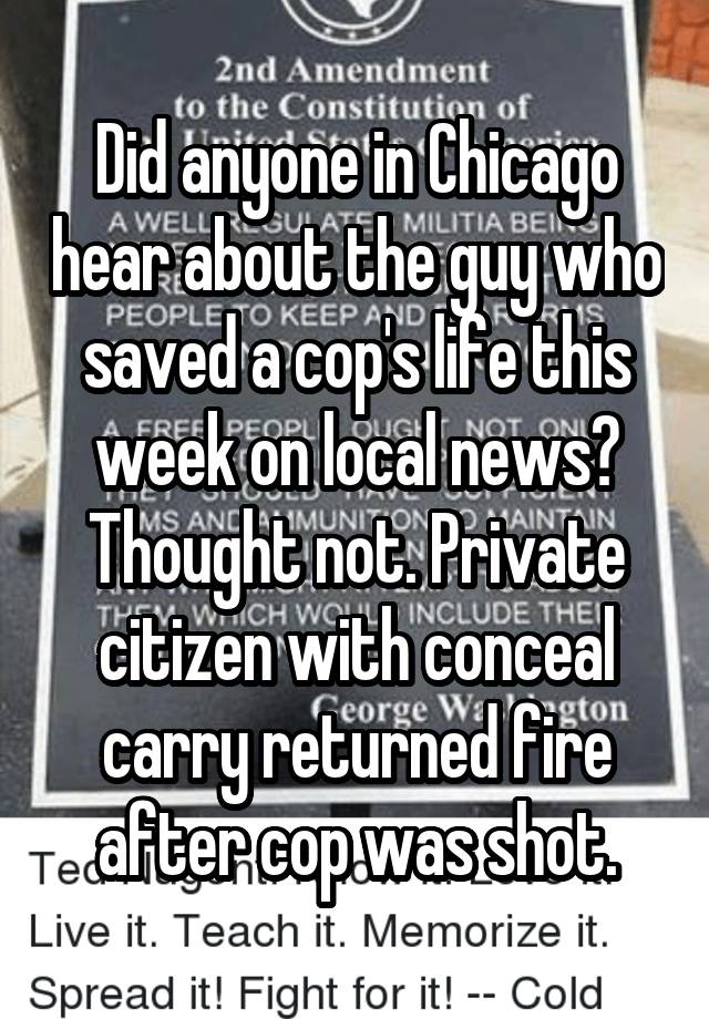 Did anyone in Chicago hear about the guy who saved a cop's life this week on local news? Thought not. Private citizen with conceal carry returned fire after cop was shot.