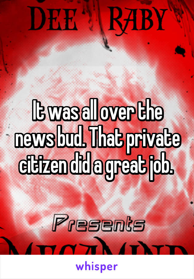 It was all over the news bud. That private citizen did a great job. 