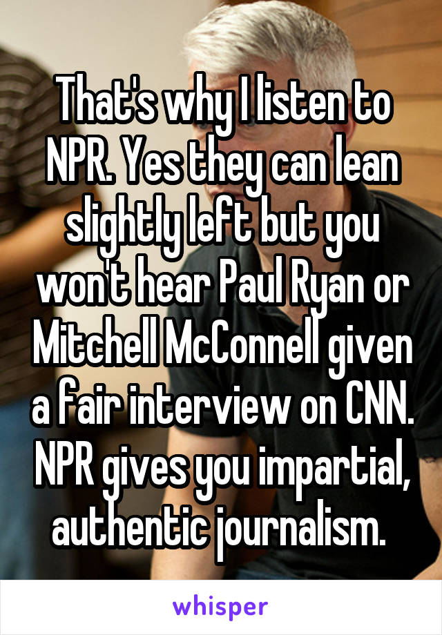 That's why I listen to NPR. Yes they can lean slightly left but you won't hear Paul Ryan or Mitchell McConnell given a fair interview on CNN. NPR gives you impartial, authentic journalism. 