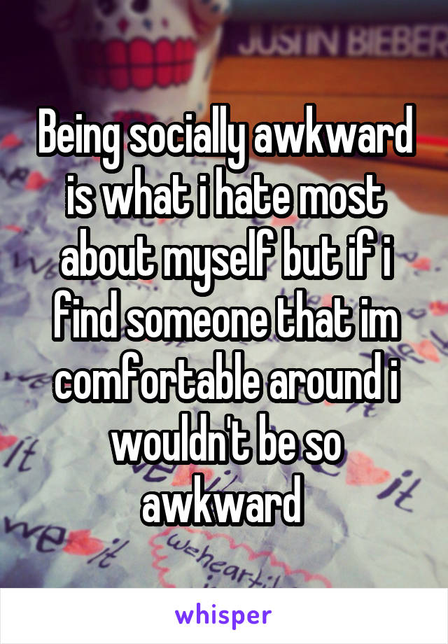 Being socially awkward is what i hate most about myself but if i find someone that im comfortable around i wouldn't be so awkward 