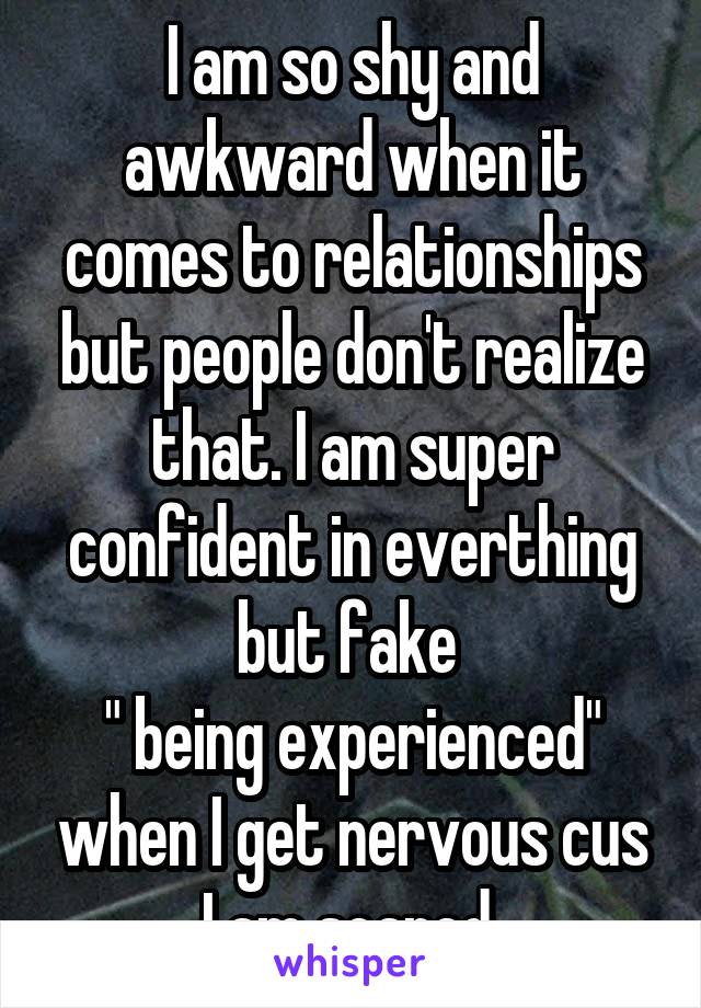 I am so shy and awkward when it comes to relationships but people don't realize that. I am super confident in everthing but fake 
" being experienced" when I get nervous cus I am scared 