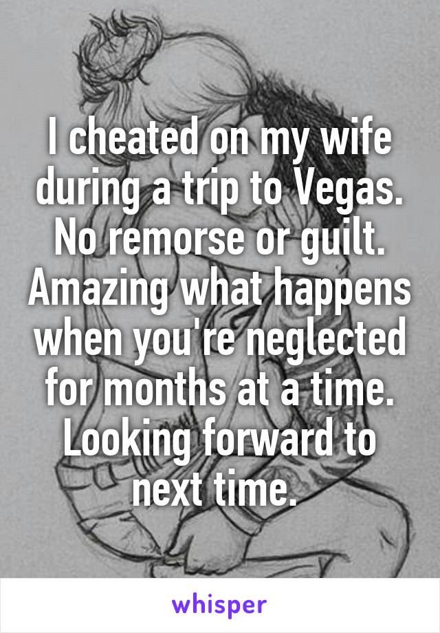 I cheated on my wife during a trip to Vegas. No remorse or guilt. Amazing what happens when you're neglected for months at a time. Looking forward to next time. 