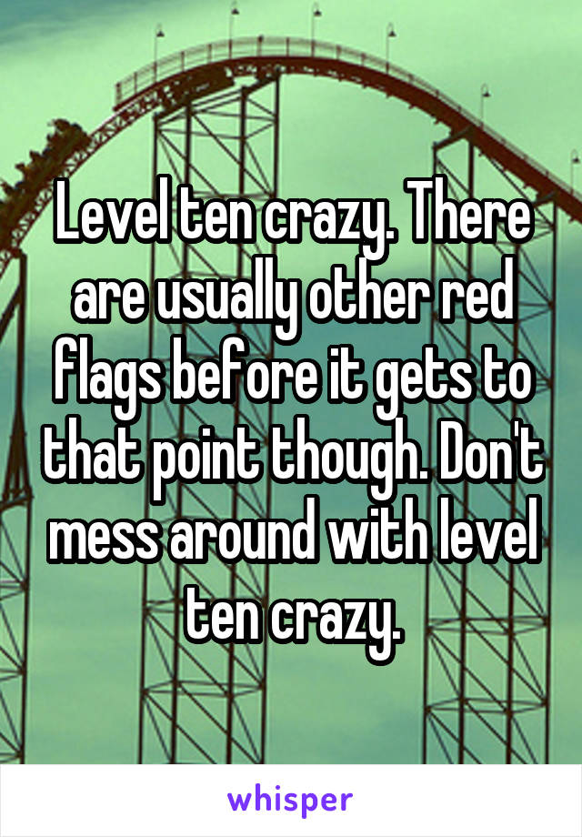 Level ten crazy. There are usually other red flags before it gets to that point though. Don't mess around with level ten crazy.