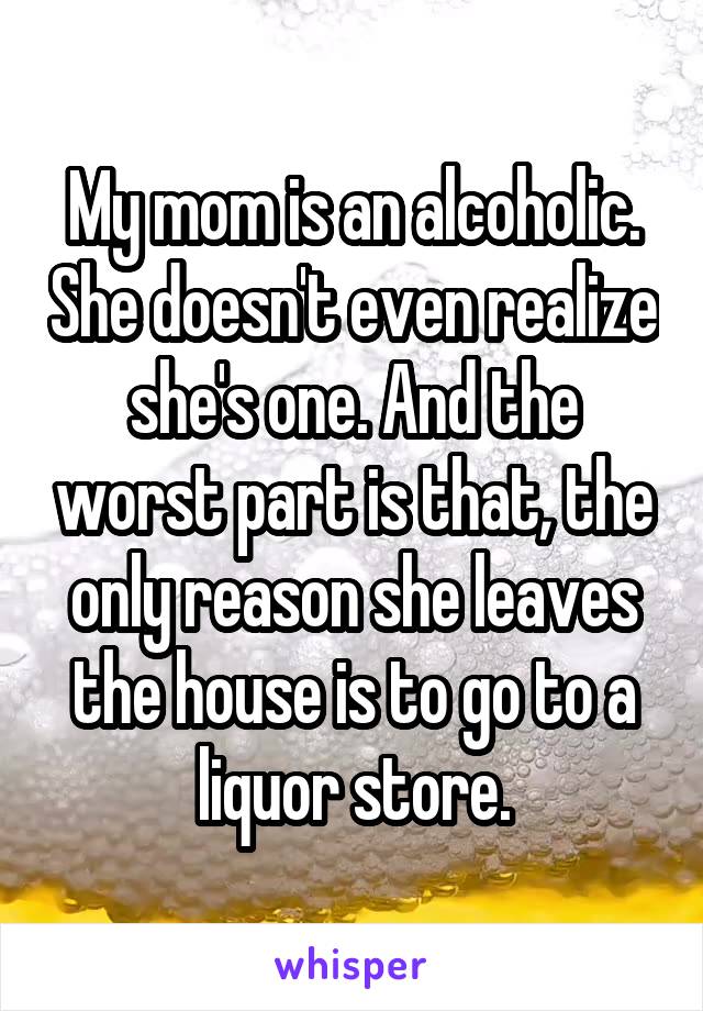 My mom is an alcoholic. She doesn't even realize she's one. And the worst part is that, the only reason she leaves the house is to go to a liquor store.