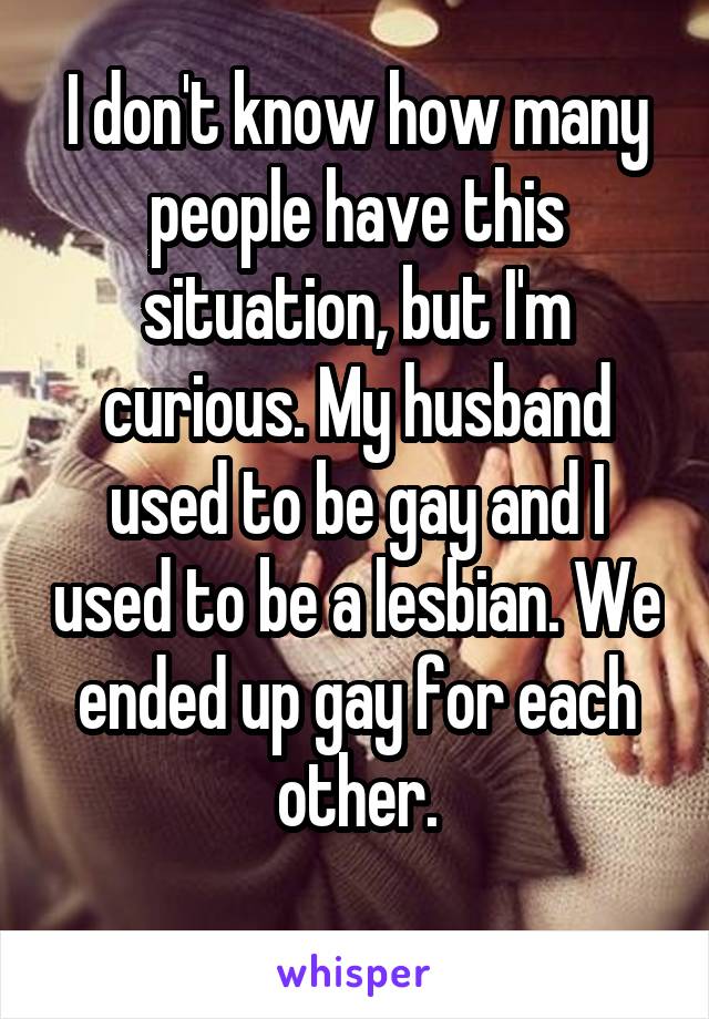 I don't know how many people have this situation, but I'm curious. My husband used to be gay and I used to be a lesbian. We ended up gay for each other.
