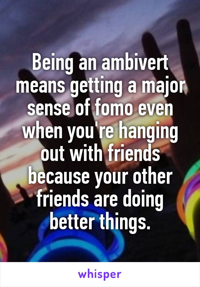 Being an ambivert means getting a major sense of fomo even when you're hanging out with friends because your other friends are doing better things.