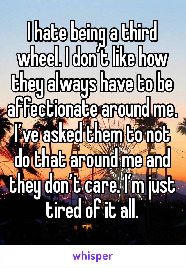 I hate being a third wheel. I don’t like how they always have to be affectionate around me. I’ve asked them to not do that around me and they don’t care. I’m just tired of it all. 