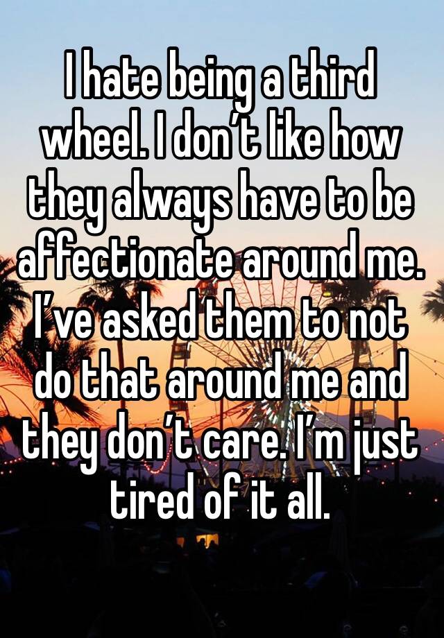 I hate being a third wheel. I don’t like how they always have to be affectionate around me. I’ve asked them to not do that around me and they don’t care. I’m just tired of it all. 