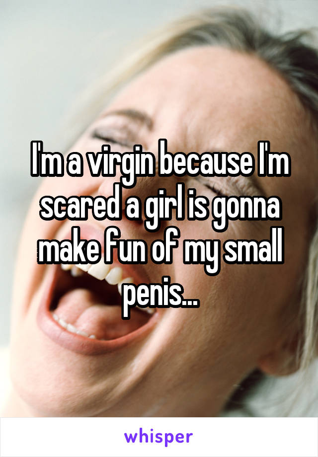 I'm a virgin because I'm scared a girl is gonna make fun of my small penis...