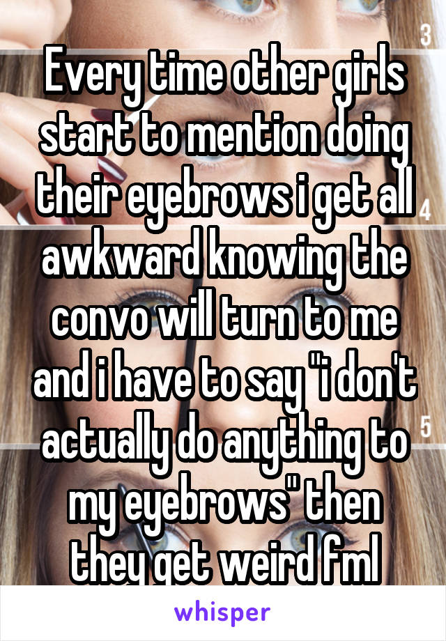 Every time other girls start to mention doing their eyebrows i get all awkward knowing the convo will turn to me and i have to say "i don't actually do anything to my eyebrows" then they get weird fml
