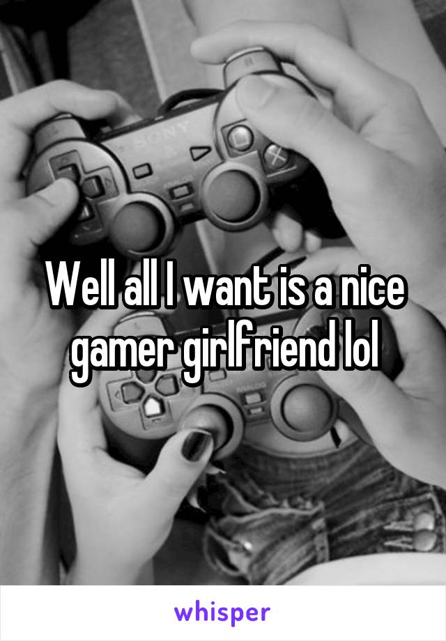 Well all I want is a nice gamer girlfriend lol