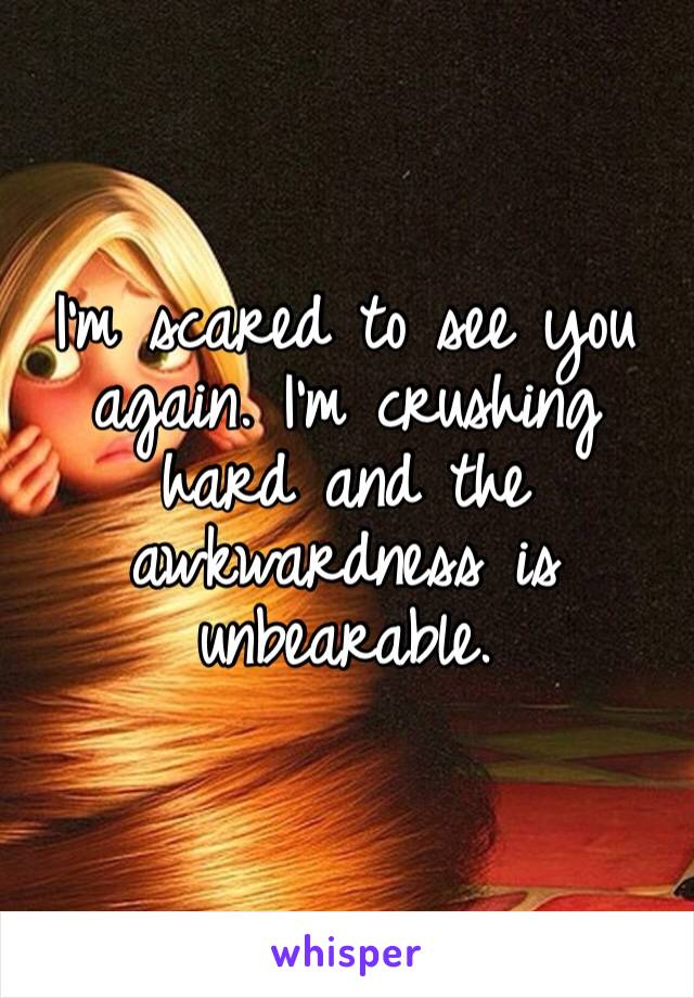 I’m scared to see you again. I’m crushing hard and the awkwardness is unbearable.