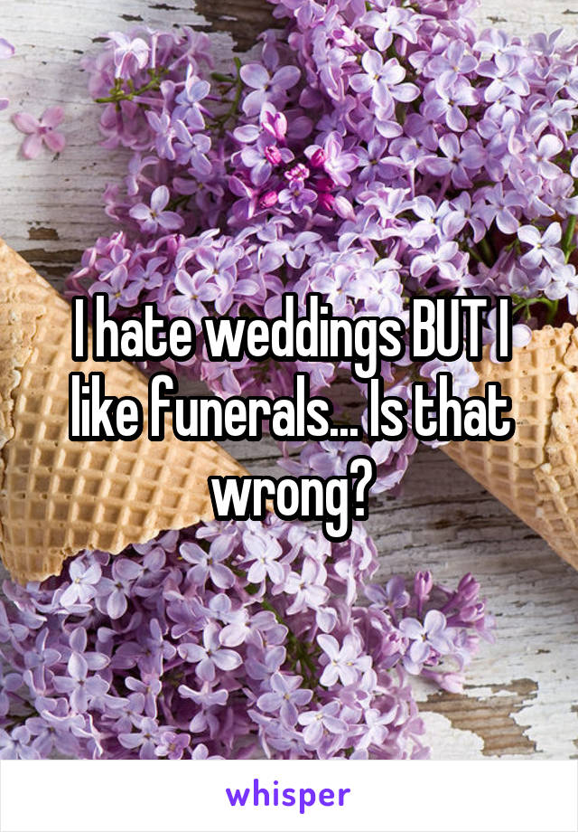 I hate weddings BUT I like funerals... Is that wrong?