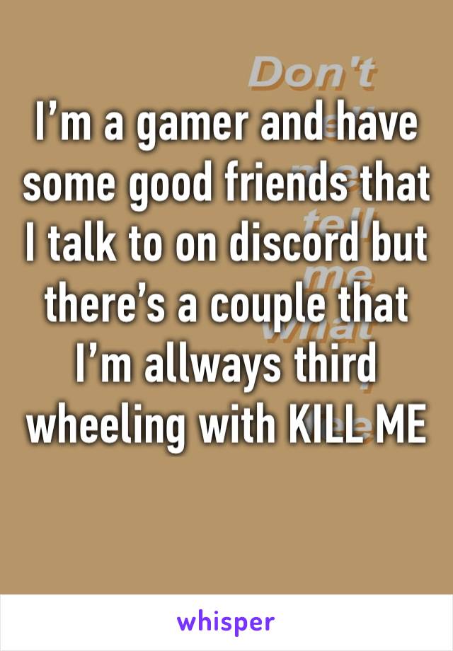 I’m a gamer and have some good friends that I talk to on discord but there’s a couple that I’m allways third wheeling with KILL ME 