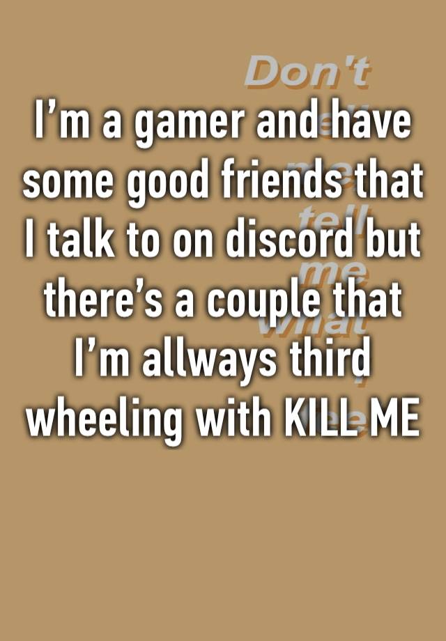 I’m a gamer and have some good friends that I talk to on discord but there’s a couple that I’m allways third wheeling with KILL ME 