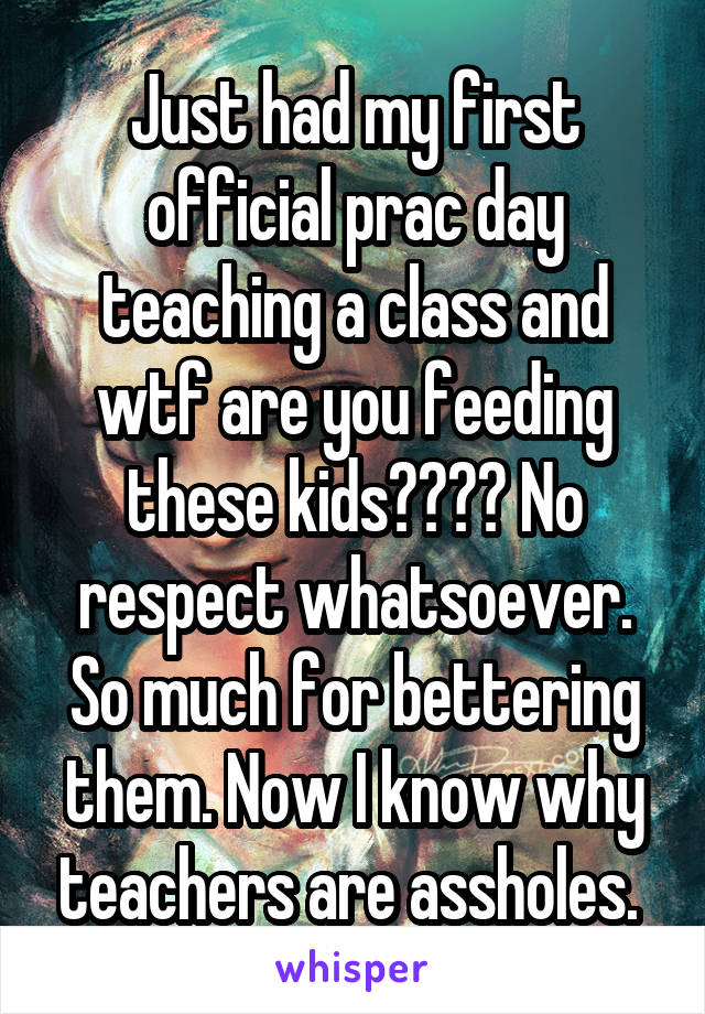 Just had my first official prac day teaching a class and wtf are you feeding these kids???? No respect whatsoever. So much for bettering them. Now I know why teachers are assholes. 