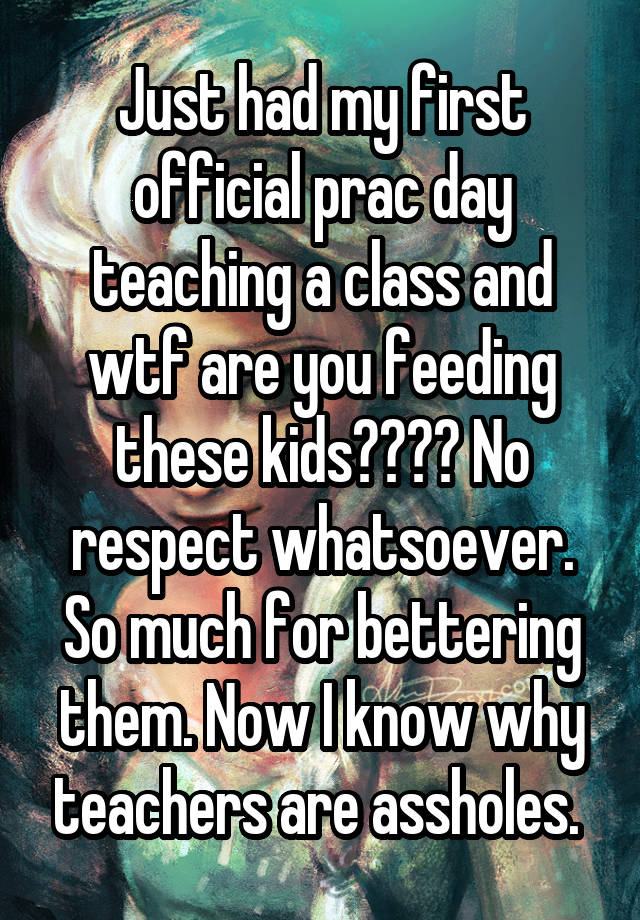 Just had my first official prac day teaching a class and wtf are you feeding these kids???? No respect whatsoever. So much for bettering them. Now I know why teachers are assholes. 