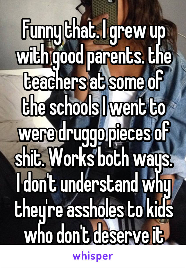 Funny that. I grew up with good parents. the teachers at some of the schools I went to were druggo pieces of shit. Works both ways. I don't understand why they're assholes to kids who don't deserve it