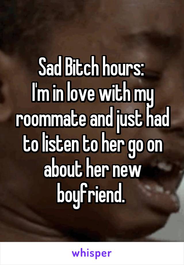 Sad Bitch hours: 
I'm in love with my roommate and just had to listen to her go on about her new boyfriend. 