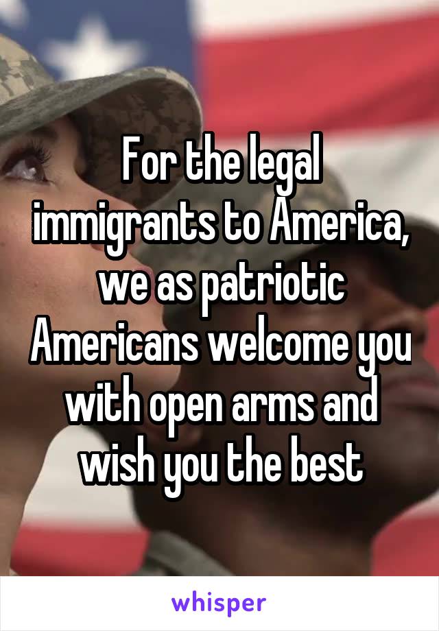 For the legal immigrants to America, we as patriotic Americans welcome you with open arms and wish you the best