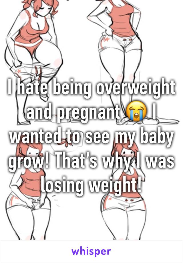 I hate being overweight and pregnant 😭 I wanted to see my baby grow! That’s why I was losing weight! 