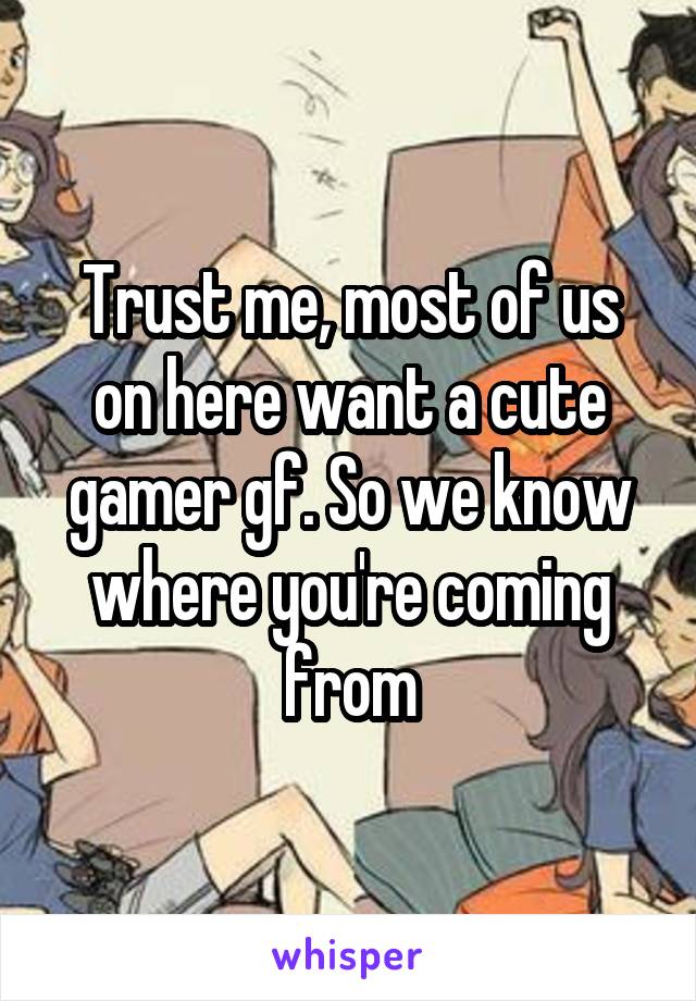 Trust me, most of us on here want a cute gamer gf. So we know where you're coming from