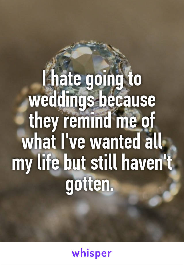 I hate going to weddings because they remind me of what I've wanted all my life but still haven't gotten. 