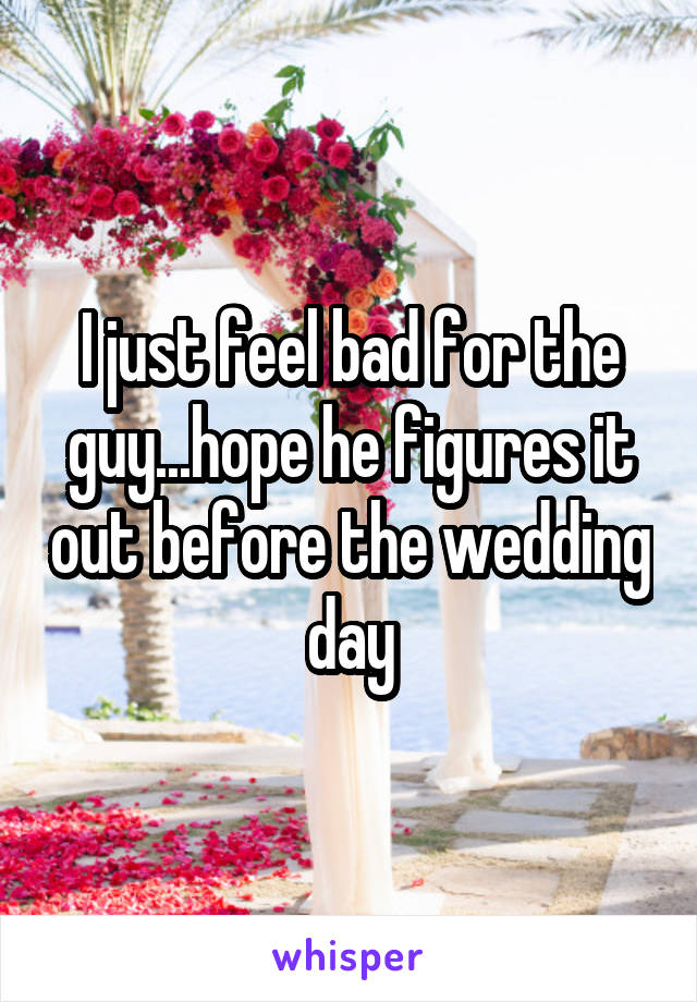 I just feel bad for the guy...hope he figures it out before the wedding day