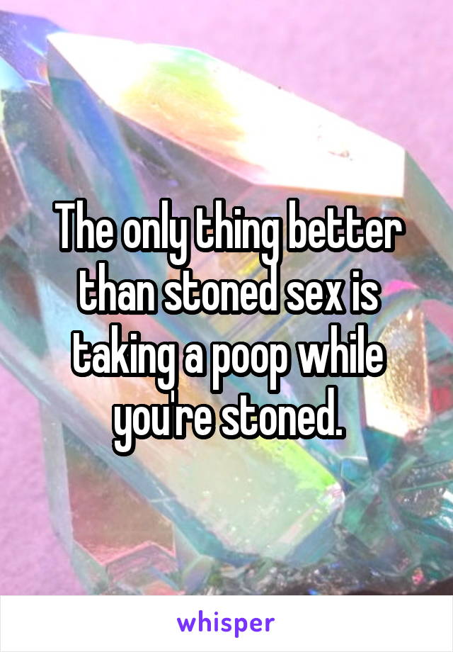 The only thing better than stoned sex is taking a poop while you're stoned.