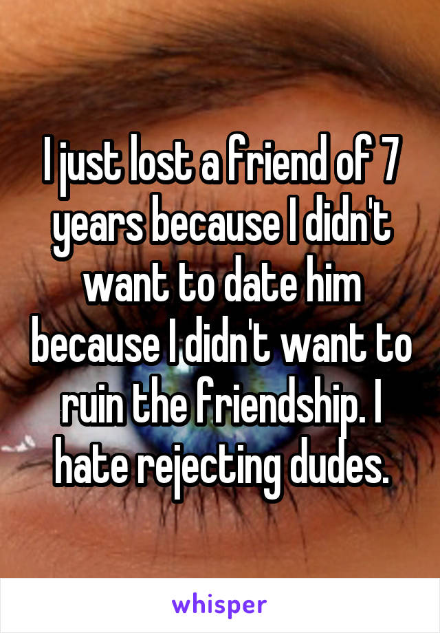 I just lost a friend of 7 years because I didn't want to date him because I didn't want to ruin the friendship. I hate rejecting dudes.