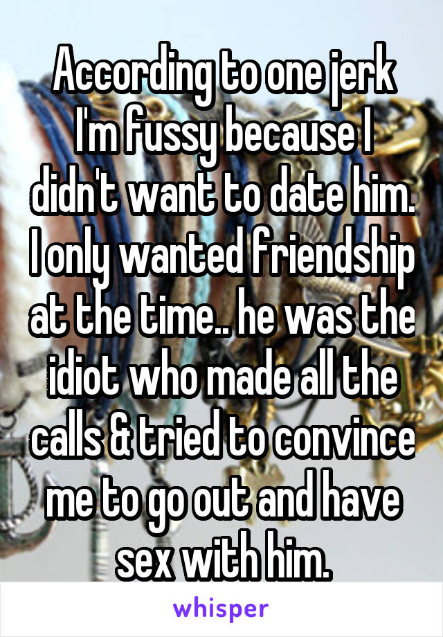 According to one jerk I'm fussy because I didn't want to date him. I only wanted friendship at the time.. he was the idiot who made all the calls & tried to convince me to go out and have sex with him.