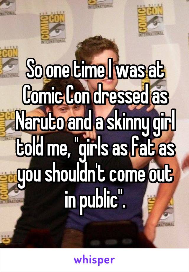 So one time I was at Comic Con dressed as Naruto and a skinny girl told me, "girls as fat as you shouldn't come out in public".