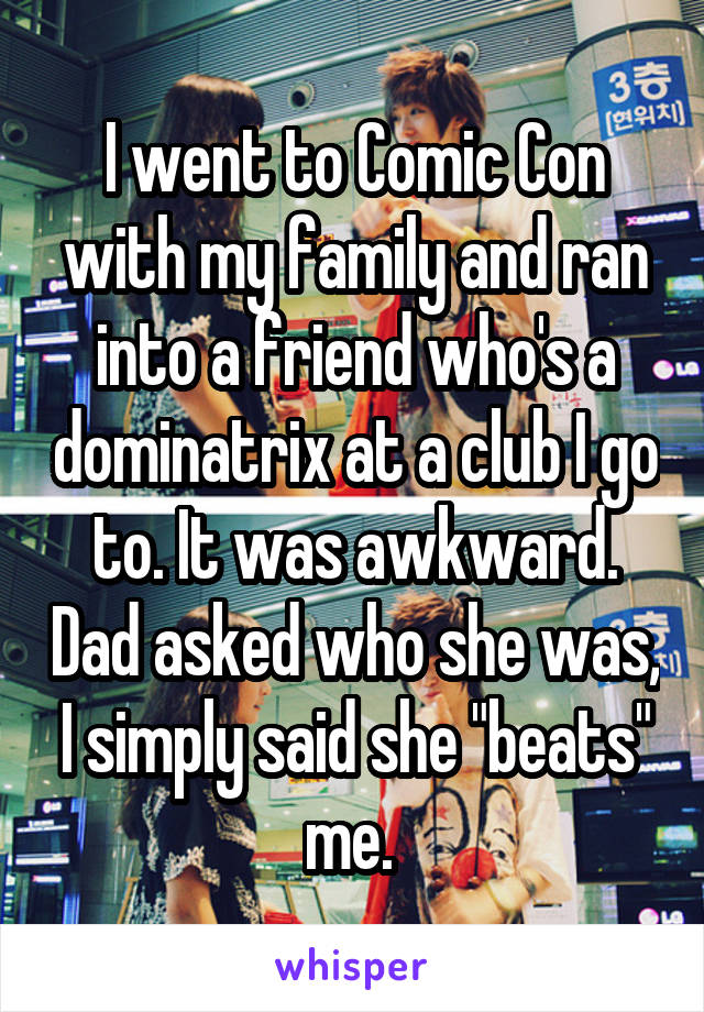I went to Comic Con with my family and ran into a friend who's a dominatrix at a club I go to. It was awkward. Dad asked who she was, I simply said she "beats" me. 