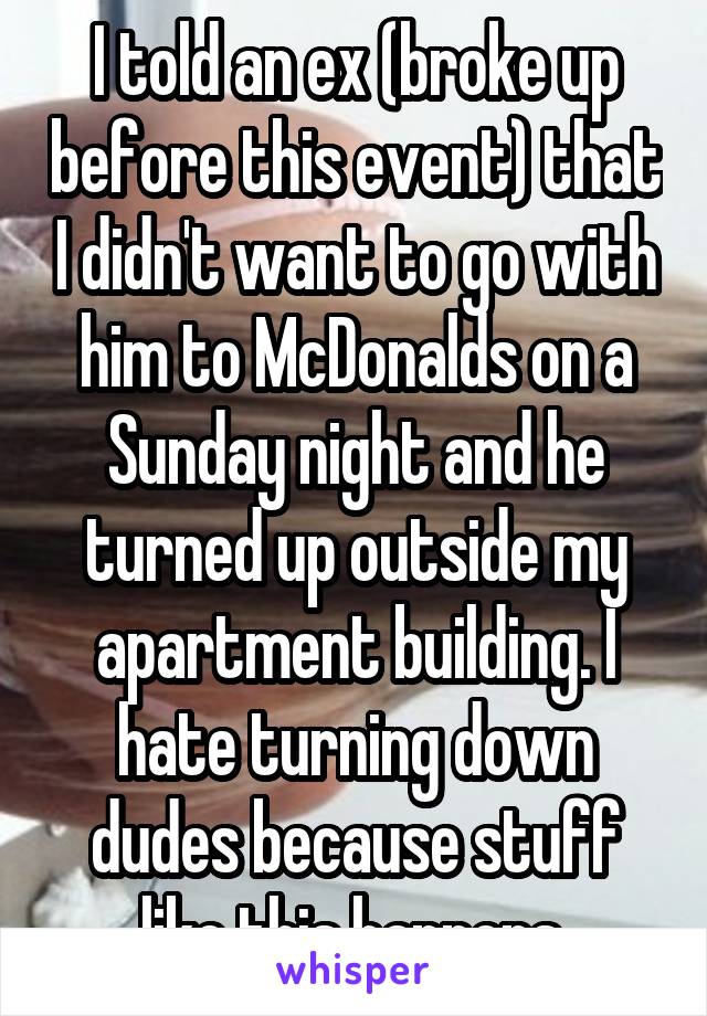I told an ex (broke up before this event) that I didn't want to go with him to McDonalds on a Sunday night and he turned up outside my apartment building. I hate turning down dudes because stuff like this happens.