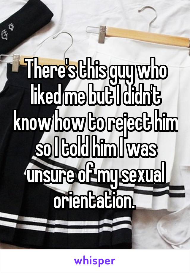 There's this guy who liked me but I didn't know how to reject him so I told him I was unsure of my sexual orientation. 