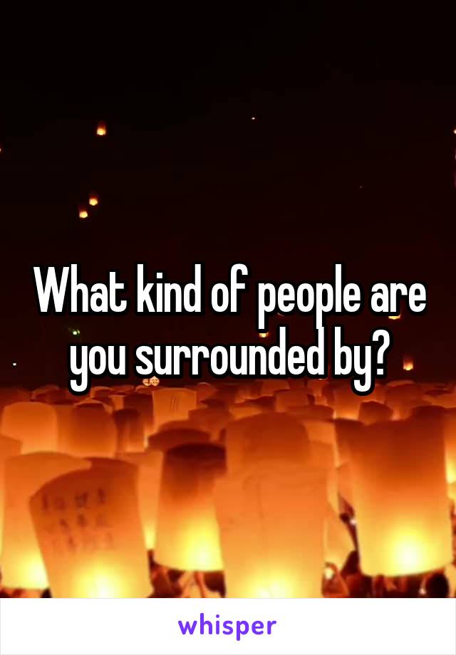 What kind of people are you surrounded by?