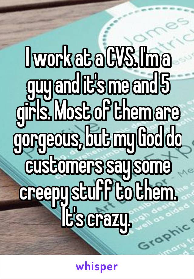 I work at a CVS. I'm a guy and it's me and 5 girls. Most of them are gorgeous, but my God do customers say some creepy stuff to them. It's crazy. 