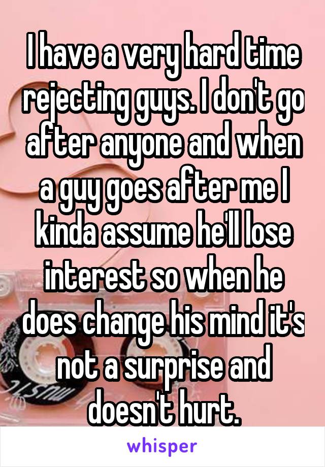 I have a very hard time rejecting guys. I don't go after anyone and when a guy goes after me I kinda assume he'll lose interest so when he does change his mind it's not a surprise and doesn't hurt.