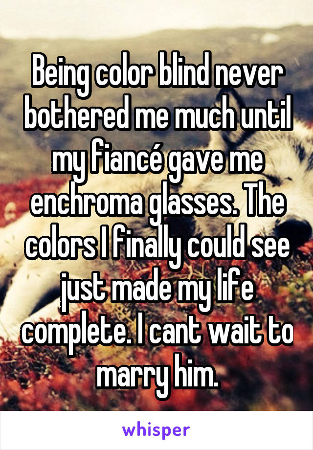 Being color blind never bothered me much until my fiancé gave me enchroma glasses. The colors I finally could see just made my life complete. I cant wait to marry him.