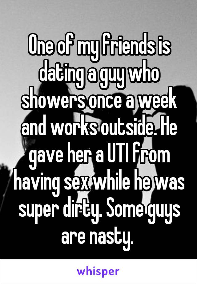 One of my friends is dating a guy who showers once a week and works outside. He gave her a UTI from having sex while he was super dirty. Some guys are nasty. 