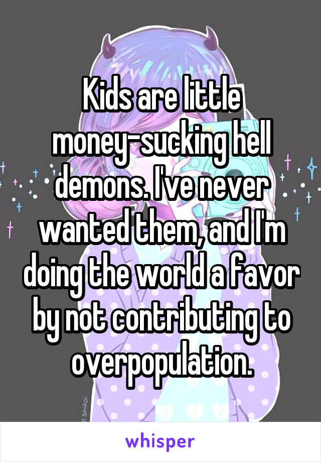 Kids are little money-sucking hell demons. I've never wanted them, and I'm doing the world a favor by not contributing to overpopulation.