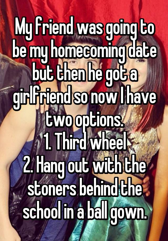 My friend was going to be my homecoming date but then he got a girlfriend so now I have two options.
1. Third wheel
2. Hang out with the stoners behind the school in a ball gown.