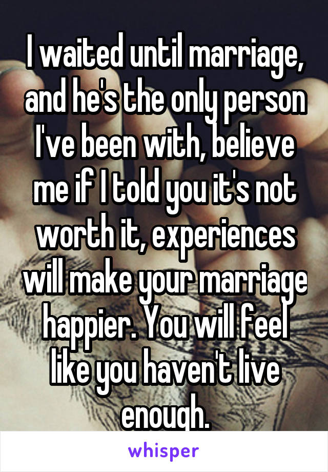 I waited until marriage, and he's the only person I've been with, believe me if I told you it's not worth it, experiences will make your marriage happier. You will feel like you haven't live enough.