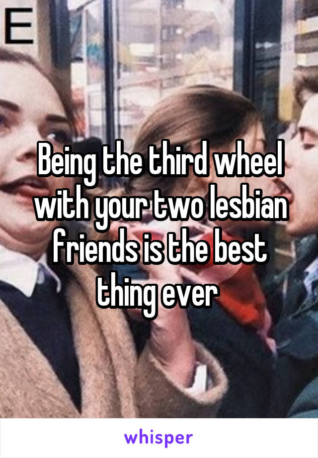 Being the third wheel with your two lesbian friends is the best thing ever 