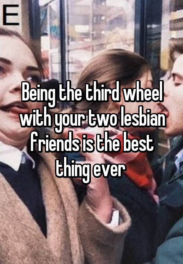 Being the third wheel with your two lesbian friends is the best thing ever 